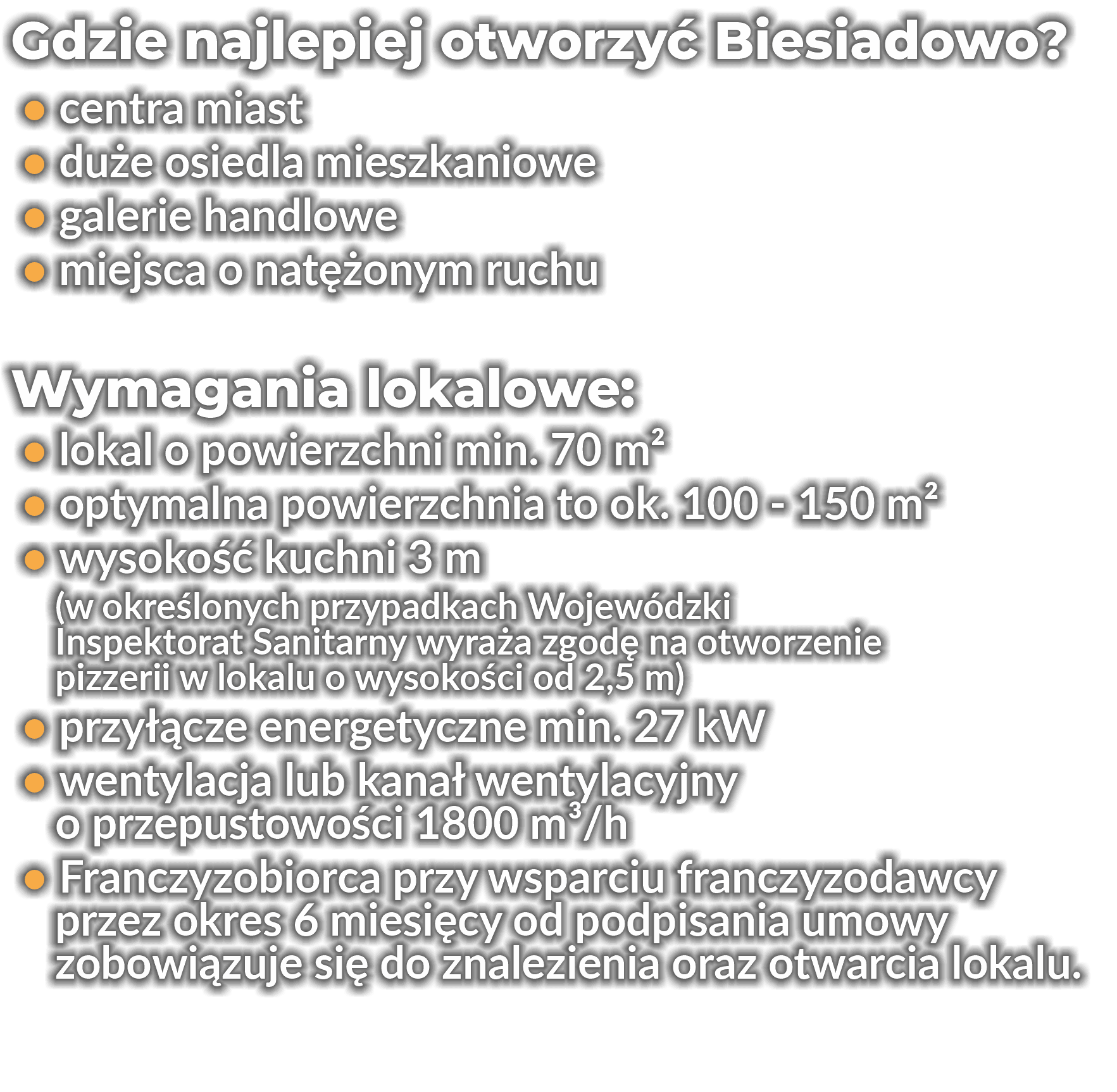 Gdzie najlepiej otworzyć Biesiadowo?
 • centra miast
 • duże osiedla mieszkaniowe
 • galerie handlowe
 • miejsca o natężonym ruchu
Wymagania lokalowe:
 • lokal o powierzchni min. 70 m2
 • optymalna powierzchnia to ok. 100 - 150 m2
 • wysokość kuchni 3 m
    (w określonych przypadkach Wojewódzki
    Inspektorat Sanitarny     wyraża zgodę     na otworzenie
    pizzerii w lokalu o wysokości od 2,5 m)
 • przyłącze energetyczne min. 27 kW
 • wentylacja lub kanał wentylacyjny
    o przepustowości 1800 m3/h
 • Franczyzobiorca przy wsparciu franczyzodawcy
    przez okres 6 miesięcy od podpisania umowy
    zobowiązuje się do znalezienia oraz otwarcia lokalu.